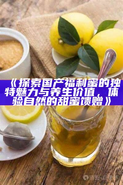 《探索国产福利蜜的特有魅力与养生价值，体验自然的甜蜜馈赠》