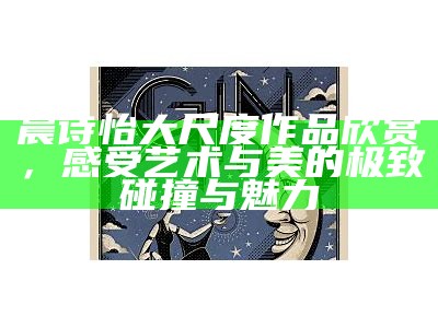 晨诗怡大尺度作品欣赏，感受艺术与美的极致碰撞与魅力