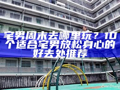 宅男周末去哪里玩？10个适合宅男放松身心的好去处推荐