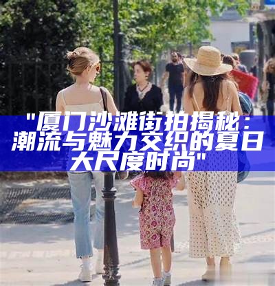 "厦门沙滩街拍揭秘：潮流与魅力交织的夏日大尺度时尚"