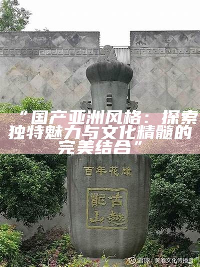 “国产亚洲风格：探索无与伦比魅力与文化精髓的完美结合”