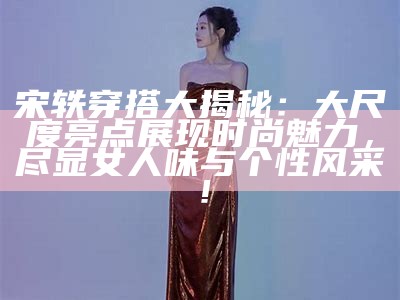 宋轶穿搭大揭秘：大尺度亮点展现时尚魅力，尽显女人味与个性风采！