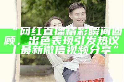 “网红直播精彩瞬间回顾，出色表现引发热议丨最新微信视频分享”